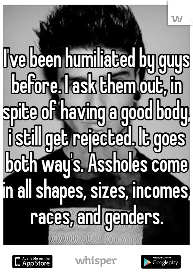 I've been humiliated by guys before. I ask them out, in spite of having a good body, i still get rejected. It goes both way's. Assholes come in all shapes, sizes, incomes, races, and genders. 