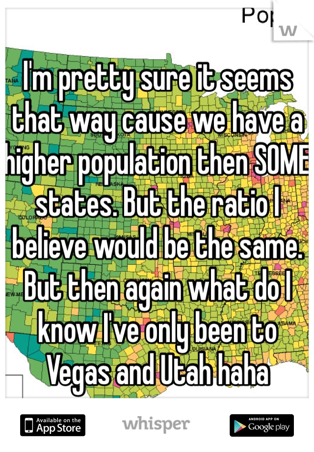 I'm pretty sure it seems that way cause we have a higher population then SOME states. But the ratio I believe would be the same. But then again what do I know I've only been to Vegas and Utah haha