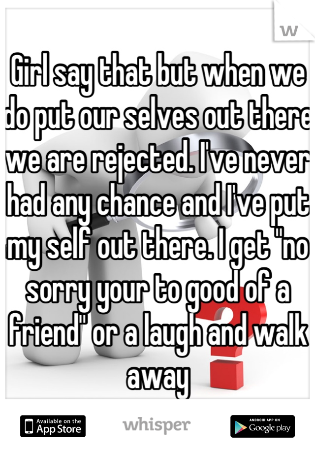 Girl say that but when we do put our selves out there we are rejected. I've never had any chance and I've put my self out there. I get "no sorry your to good of a friend" or a laugh and walk away