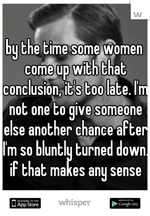 by the time some women come up with that conclusion, it's too late. I'm not one to give someone else another chance after I'm so bluntly turned down. if that makes any sense