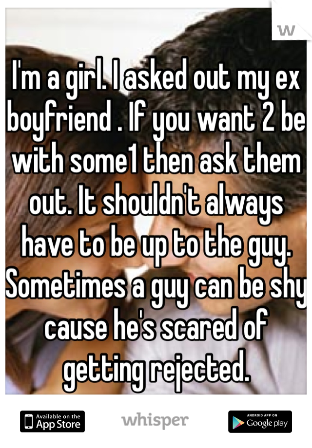 I'm a girl. I asked out my ex boyfriend . If you want 2 be with some1 then ask them out. It shouldn't always have to be up to the guy. Sometimes a guy can be shy cause he's scared of getting rejected. 