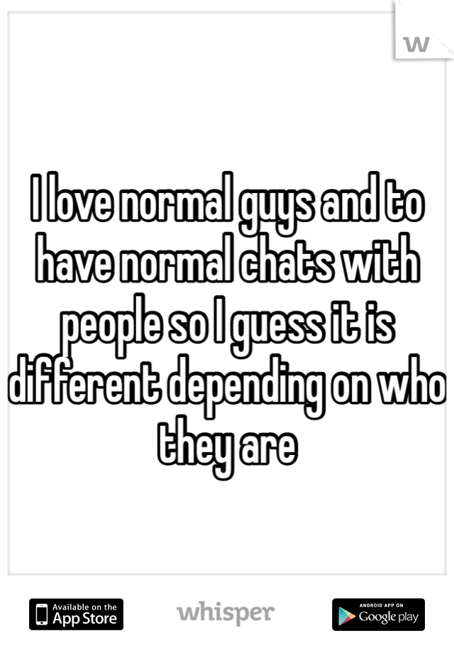 I love normal guys and to have normal chats with people so I guess it is different depending on who they are