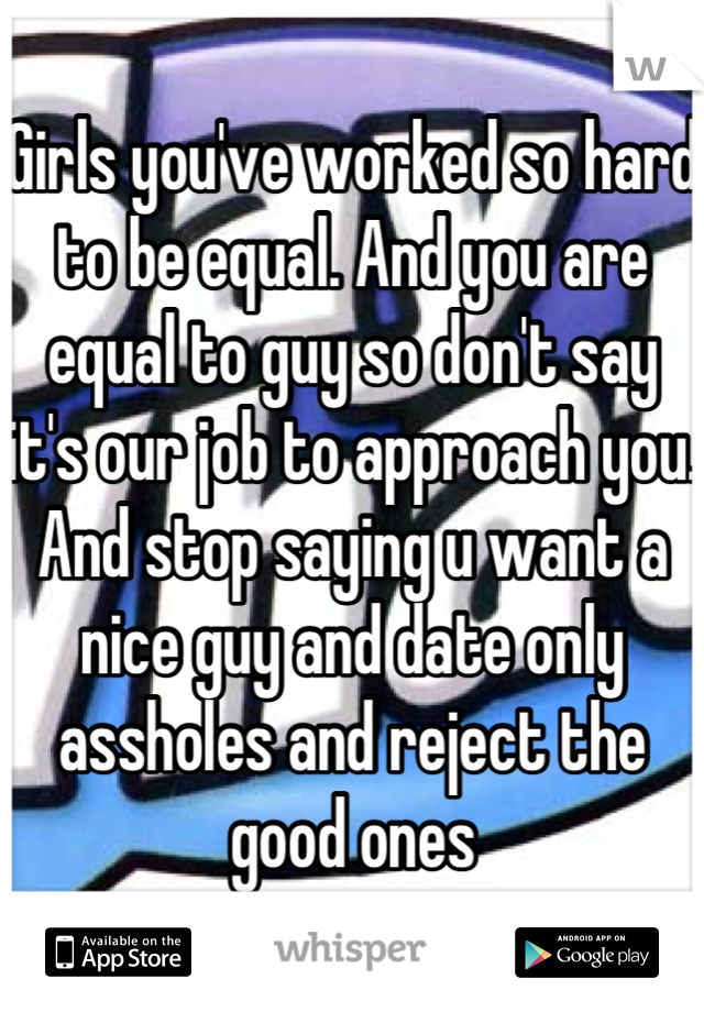 Girls you've worked so hard to be equal. And you are equal to guy so don't say it's our job to approach you. And stop saying u want a nice guy and date only assholes and reject the good ones