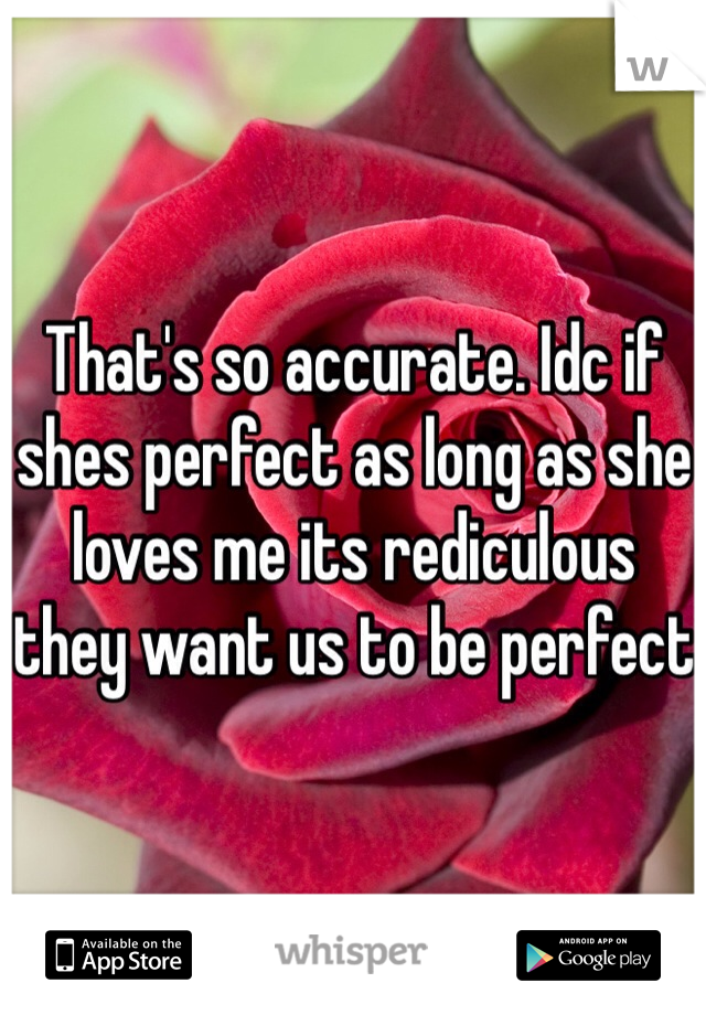 That's so accurate. Idc if shes perfect as long as she loves me its rediculous they want us to be perfect