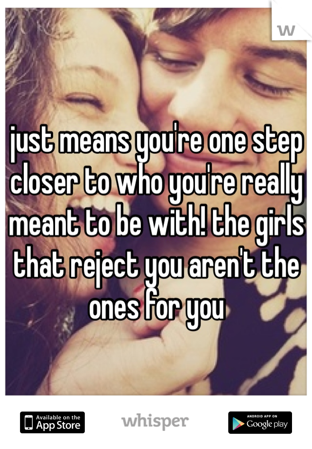 just means you're one step closer to who you're really meant to be with! the girls that reject you aren't the ones for you