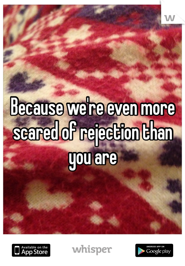 Because we're even more scared of rejection than you are