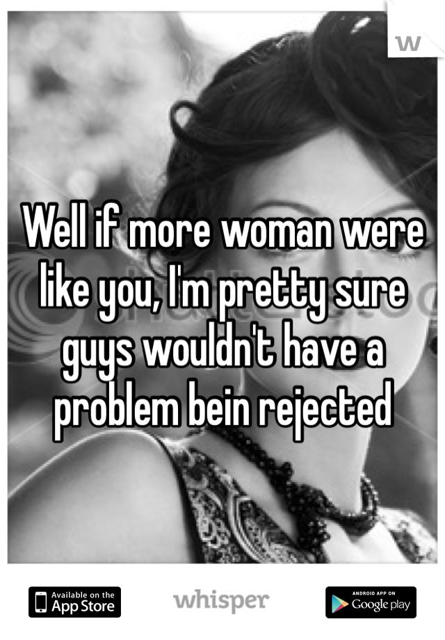 Well if more woman were like you, I'm pretty sure guys wouldn't have a problem bein rejected 