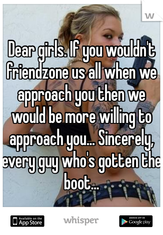 Dear girls. If you wouldn't friendzone us all when we approach you then we would be more willing to approach you... Sincerely, every guy who's gotten the boot...