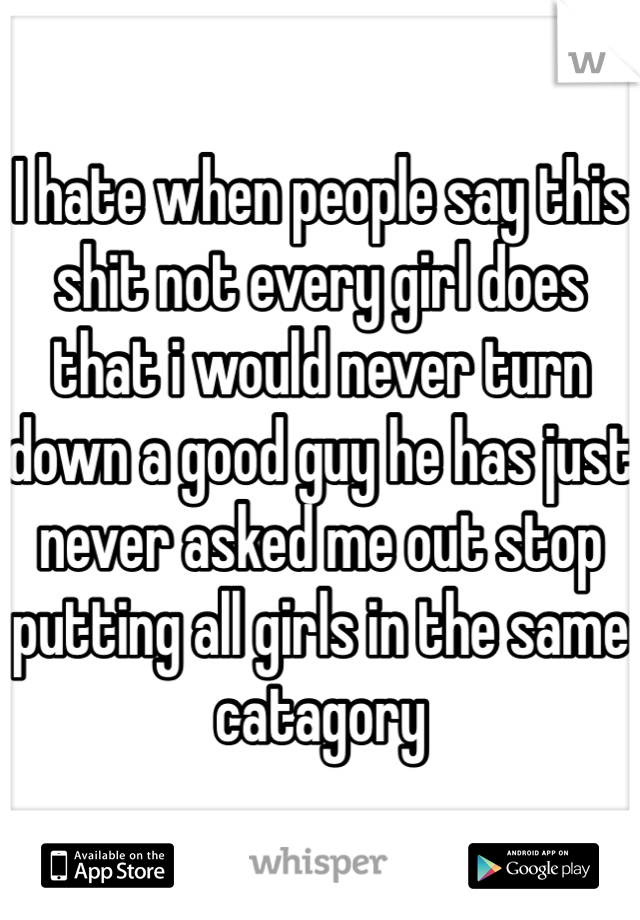 I hate when people say this shit not every girl does that i would never turn down a good guy he has just never asked me out stop putting all girls in the same catagory