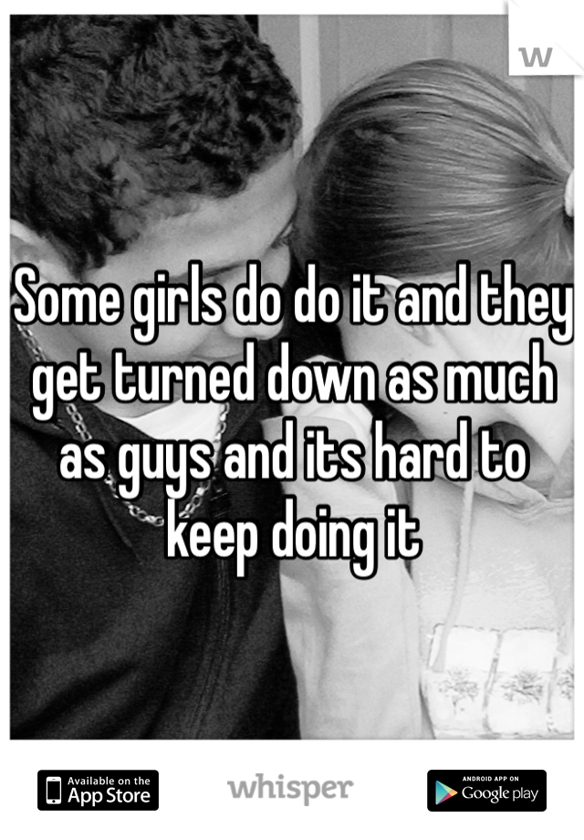 Some girls do do it and they get turned down as much as guys and its hard to keep doing it 