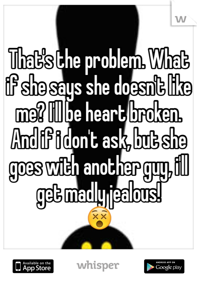 That's the problem. What if she says she doesn't like me? I'll be heart broken. 
And if i don't ask, but she goes with another guy, i'll get madly jealous!
😵