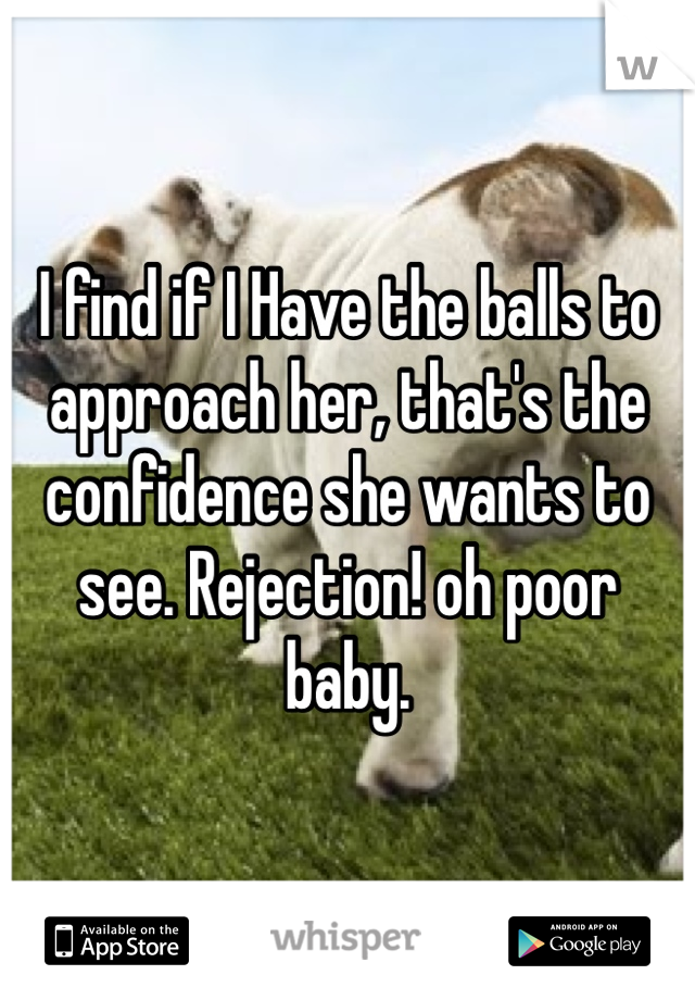 I find if I Have the balls to approach her, that's the confidence she wants to see. Rejection! oh poor baby. 