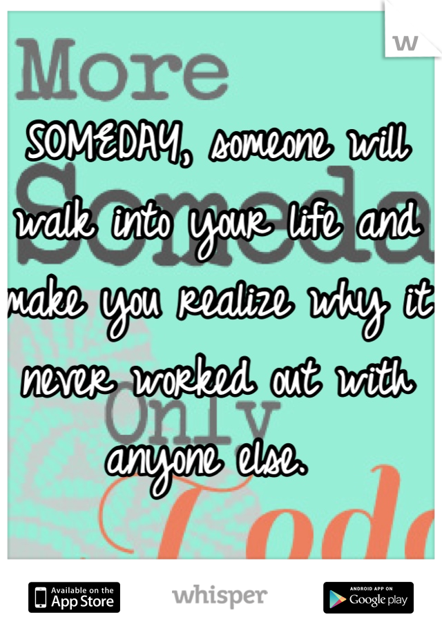 SOMEDAY, someone will walk into your life and make you realize why it never worked out with anyone else. 