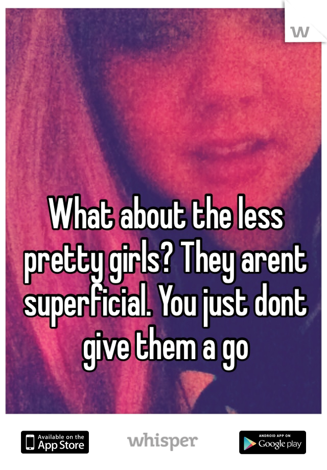 What about the less pretty girls? They arent superficial. You just dont give them a go