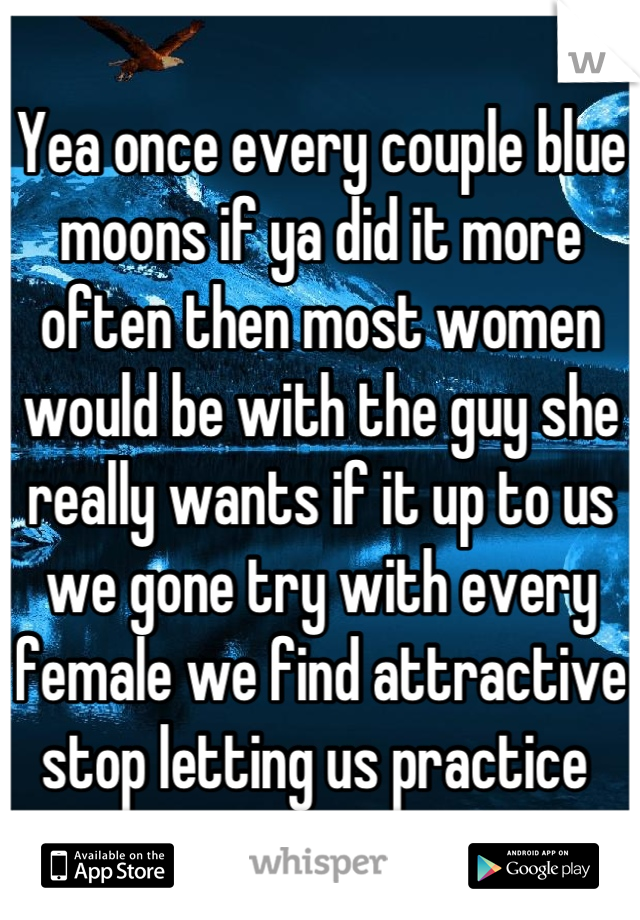 Yea once every couple blue moons if ya did it more often then most women would be with the guy she really wants if it up to us we gone try with every female we find attractive stop letting us practice 