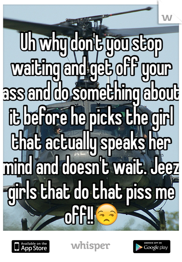 Uh why don't you stop waiting and get off your ass and do something about it before he picks the girl that actually speaks her mind and doesn't wait. Jeez girls that do that piss me off!!😒