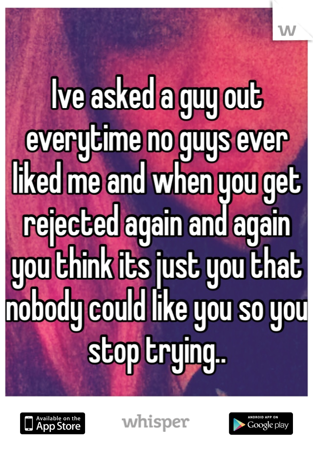 Ive asked a guy out everytime no guys ever liked me and when you get rejected again and again you think its just you that nobody could like you so you stop trying..