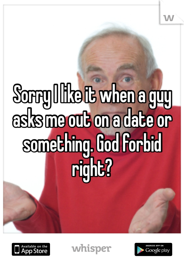 Sorry I like it when a guy asks me out on a date or something. God forbid right?