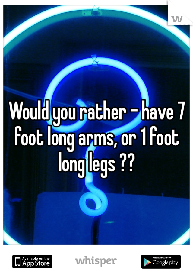 Would you rather - have 7 foot long arms, or 1 foot long legs ?? 