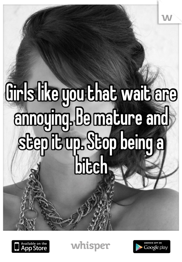 Girls like you that wait are annoying. Be mature and step it up. Stop being a bitch