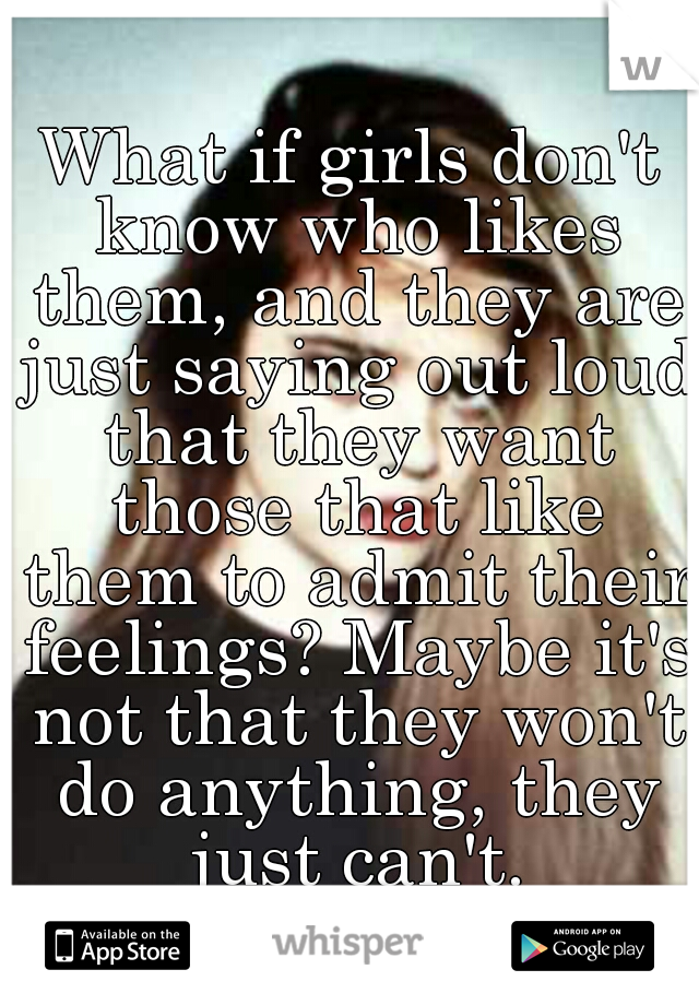 What if girls don't know who likes them, and they are just saying out loud that they want those that like them to admit their feelings? Maybe it's not that they won't do anything, they just can't.