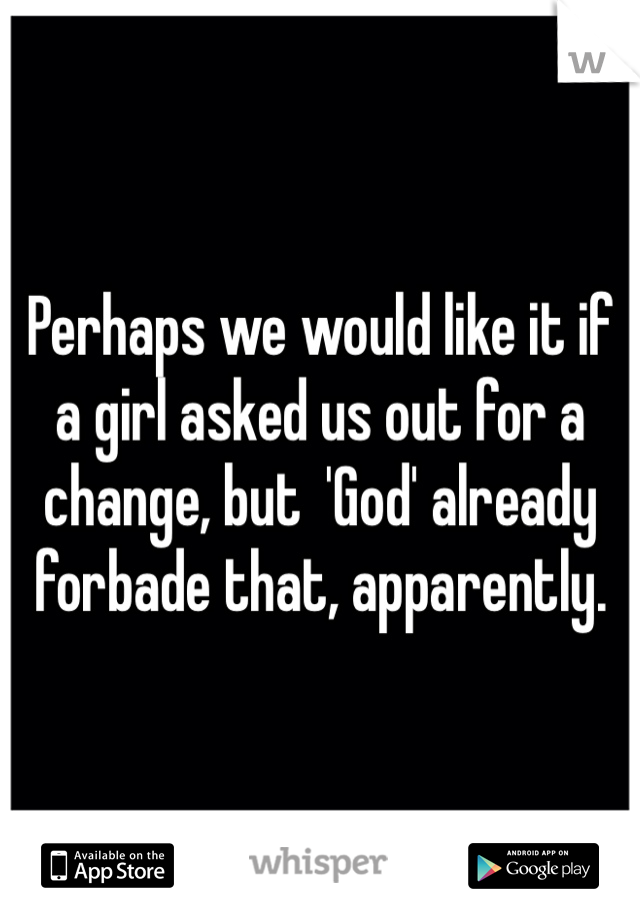 Perhaps we would like it if a girl asked us out for a change, but  'God' already forbade that, apparently.