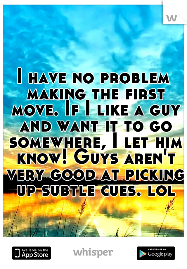 I have no problem making the first move. If I like a guy and want it to go somewhere, I let him know! Guys aren't very good at picking up subtle cues. lol