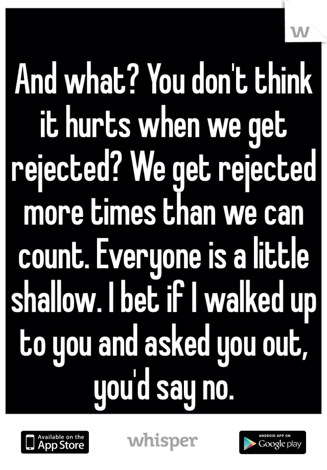 And what? You don't think it hurts when we get rejected? We get rejected more times than we can count. Everyone is a little shallow. I bet if I walked up to you and asked you out, you'd say no.