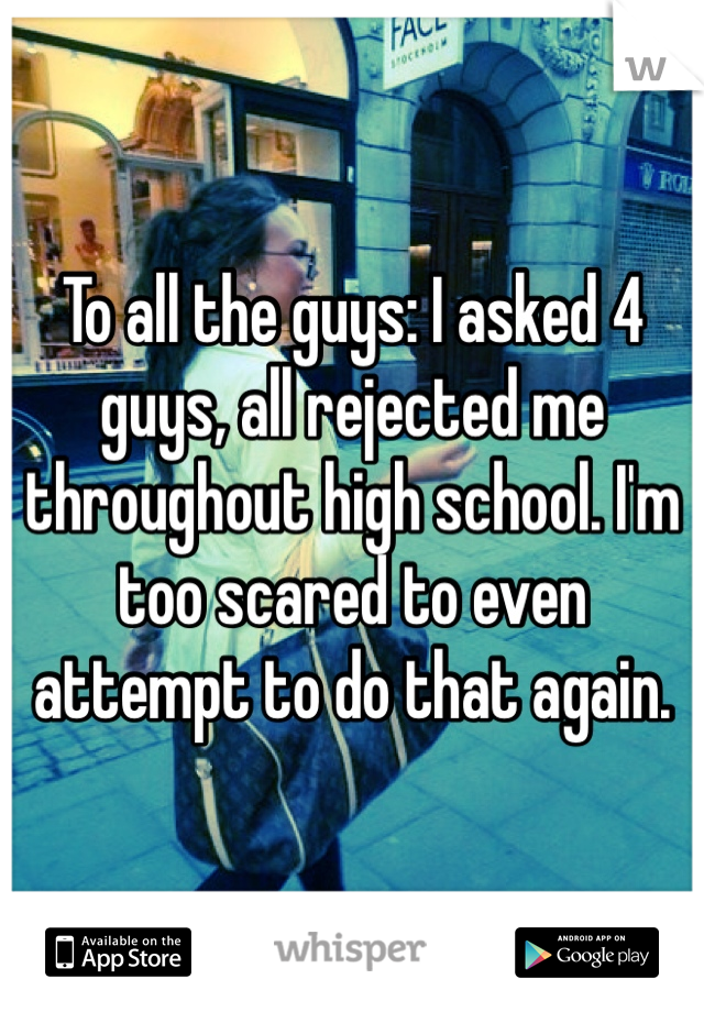 To all the guys: I asked 4 guys, all rejected me throughout high school. I'm too scared to even attempt to do that again. 