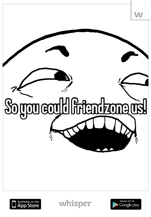 So you could friendzone us!