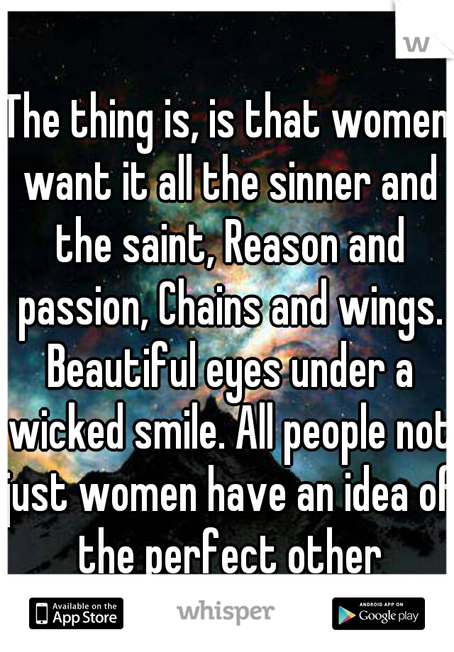 The thing is, is that women want it all the sinner and the saint, Reason and passion, Chains and wings. Beautiful eyes under a wicked smile. All people not just women have an idea of the perfect other