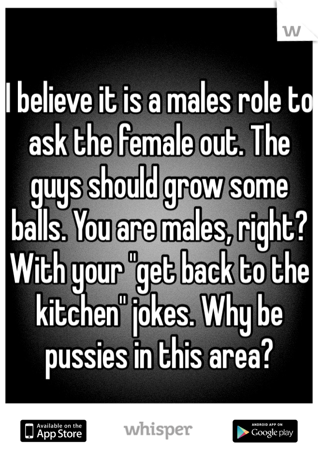 I believe it is a males role to ask the female out. The guys should grow some balls. You are males, right? With your "get back to the kitchen" jokes. Why be pussies in this area? 