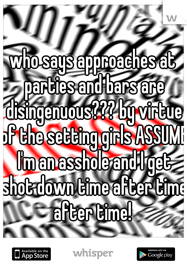 who says approaches at parties and bars are disingenuous??? by virtue of the setting girls ASSUME I'm an asshole and I get shot down time after time after time! 