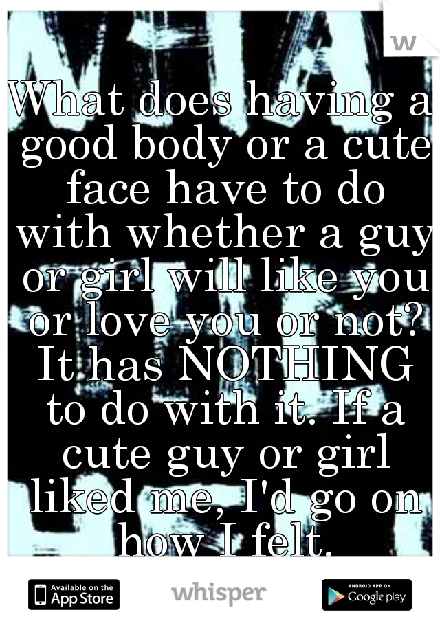 What does having a good body or a cute face have to do with whether a guy or girl will like you or love you or not? It has NOTHING to do with it. If a cute guy or girl liked me, I'd go on how I felt.