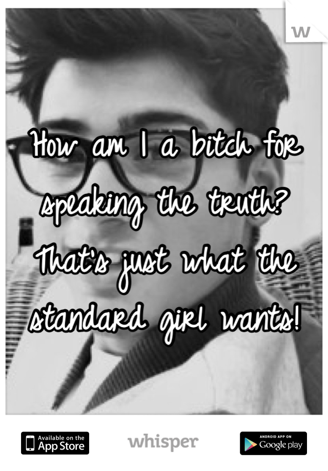 How am I a bitch for speaking the truth? That's just what the standard girl wants!