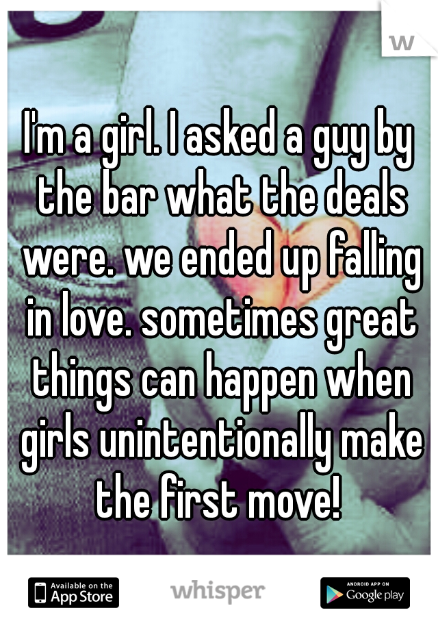 I'm a girl. I asked a guy by the bar what the deals were. we ended up falling in love. sometimes great things can happen when girls unintentionally make the first move! 