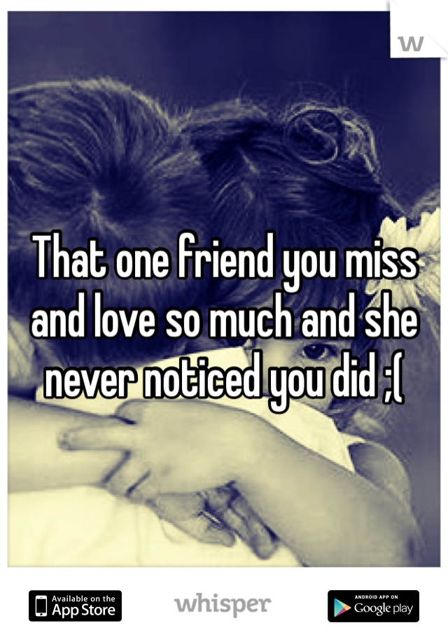 That one friend you miss and love so much and she never noticed you did ;( 