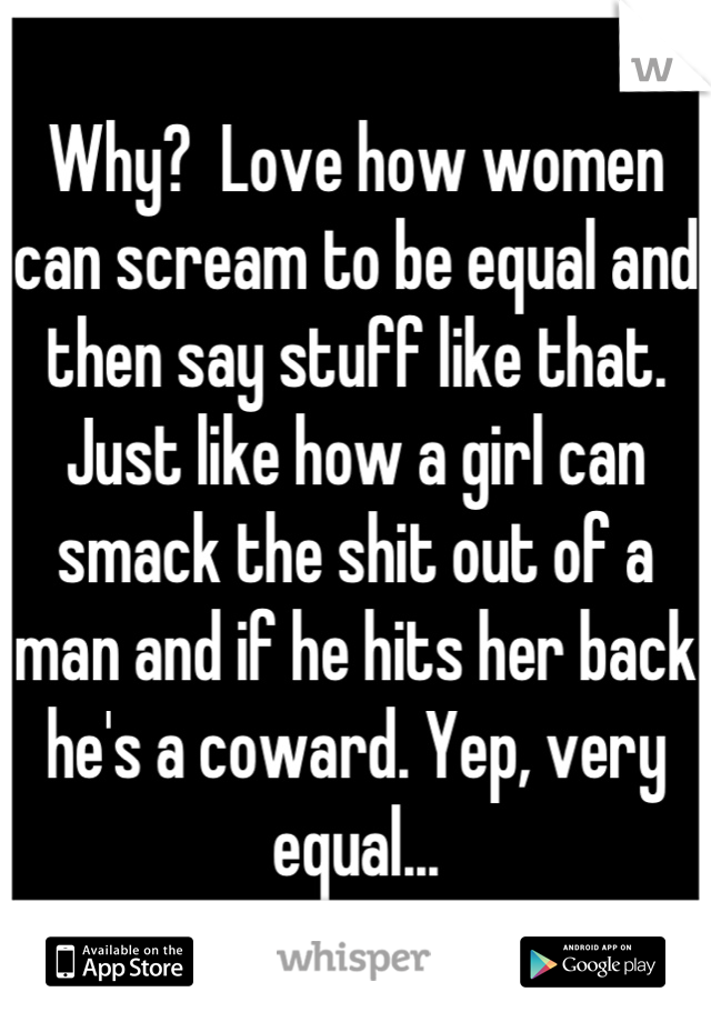 Why?  Love how women can scream to be equal and then say stuff like that. Just like how a girl can smack the shit out of a man and if he hits her back he's a coward. Yep, very equal...