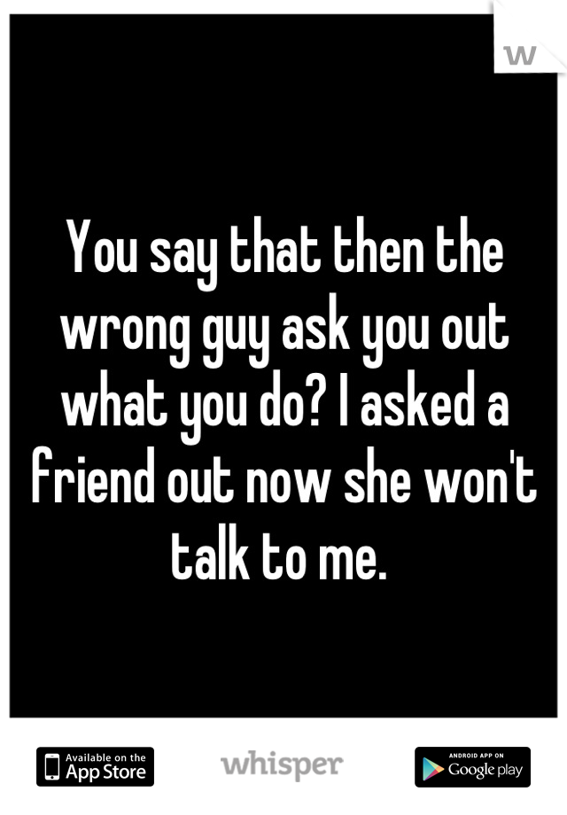 You say that then the wrong guy ask you out what you do? I asked a friend out now she won't talk to me. 