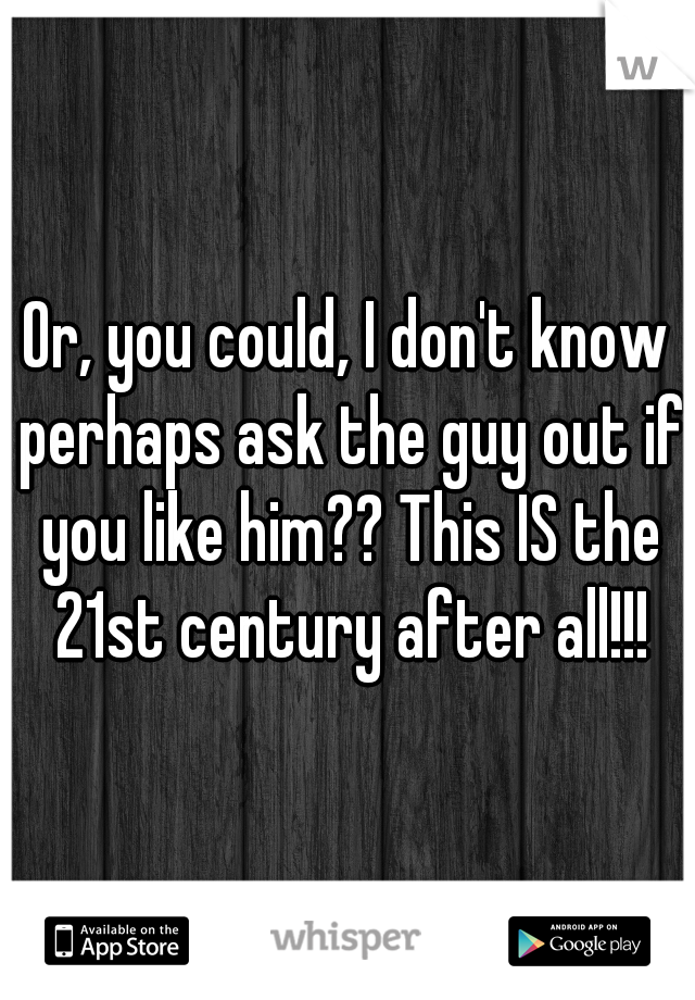 Or, you could, I don't know perhaps ask the guy out if you like him?? This IS the 21st century after all!!!