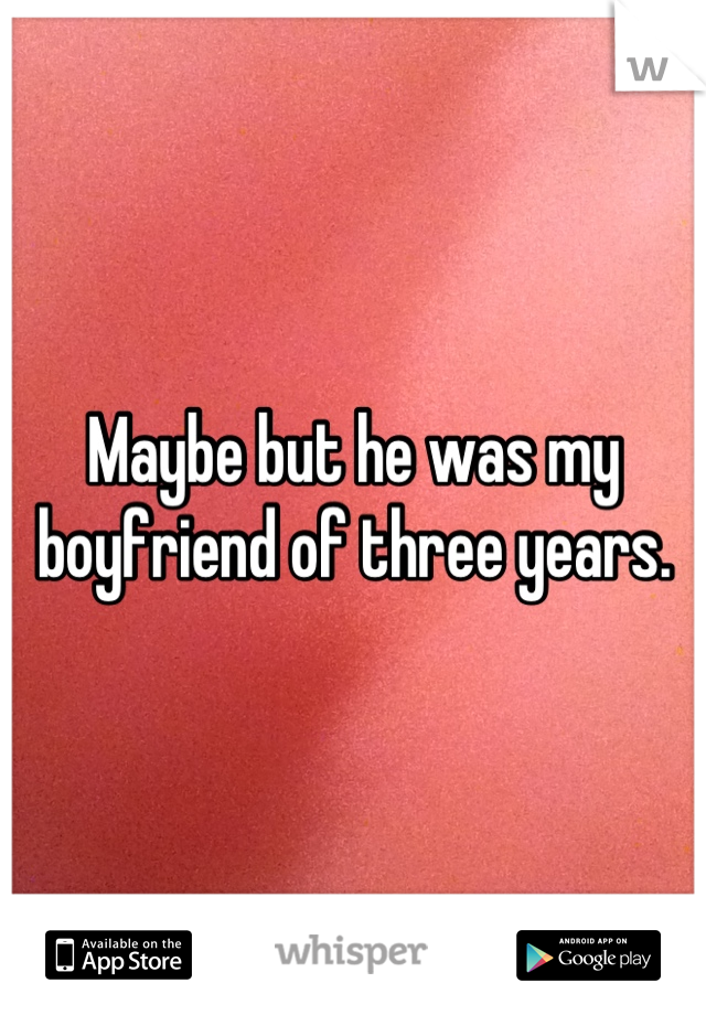 Maybe but he was my boyfriend of three years.