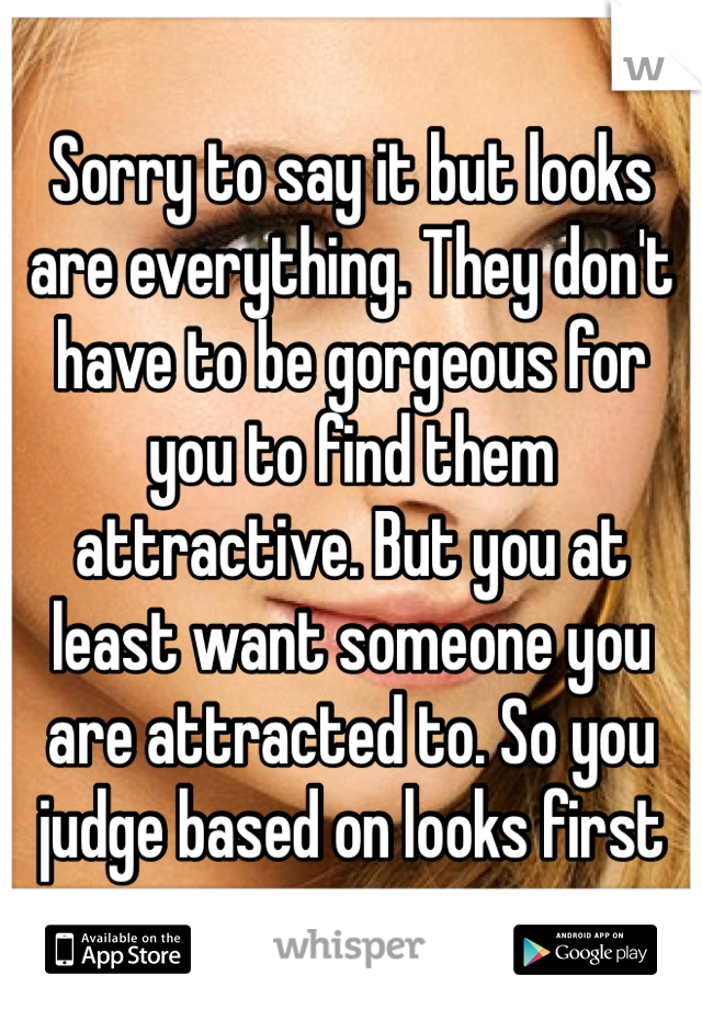 Sorry to say it but looks are everything. They don't have to be gorgeous for you to find them attractive. But you at least want someone you are attracted to. So you judge based on looks first 