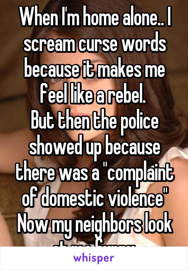 When I'm home alone.. I scream curse words because it makes me feel like a rebel. 
But then the police showed up because there was a "complaint of domestic violence"
Now my neighbors look at me funny.