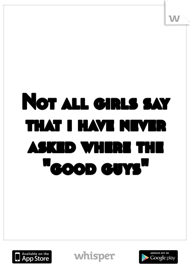 Not all girls say that i have never asked where the "good guys" 