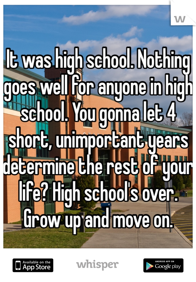 It was high school. Nothing goes well for anyone in high school. You gonna let 4 short, unimportant years determine the rest of your life? High school's over. Grow up and move on.