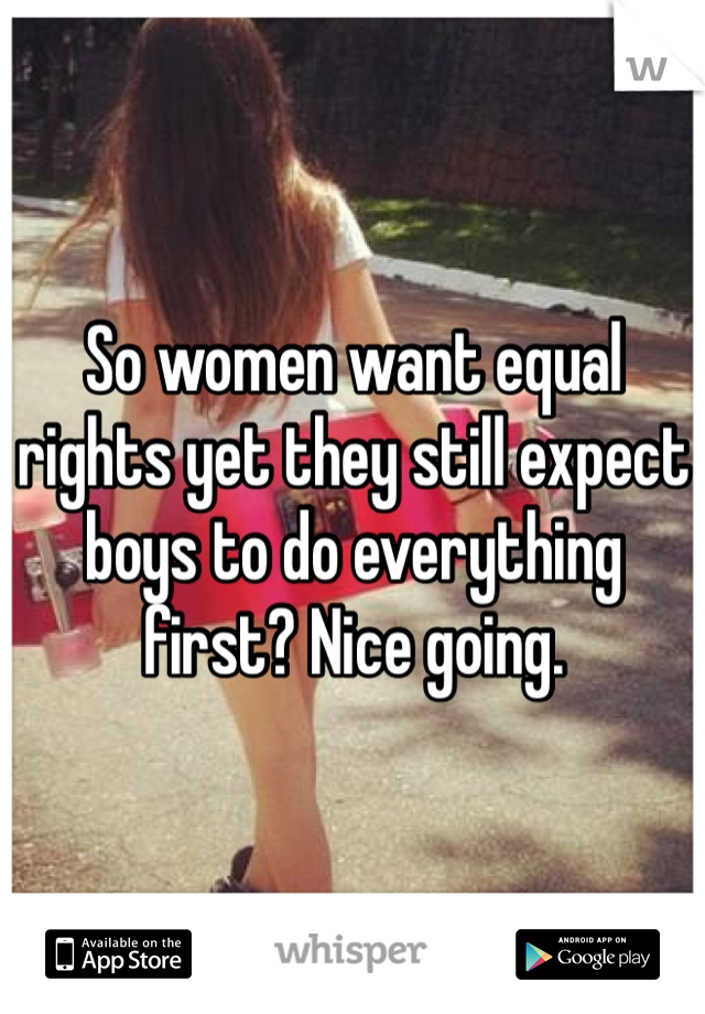 So women want equal rights yet they still expect boys to do everything first? Nice going.