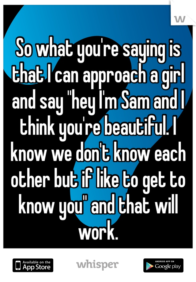 So what you're saying is that I can approach a girl and say "hey I'm Sam and I think you're beautiful. I know we don't know each other but if like to get to know you" and that will work. 
