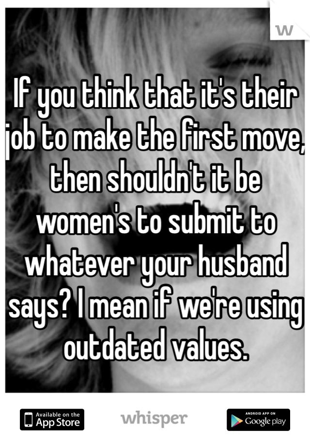 If you think that it's their job to make the first move, then shouldn't it be women's to submit to whatever your husband says? I mean if we're using outdated values. 