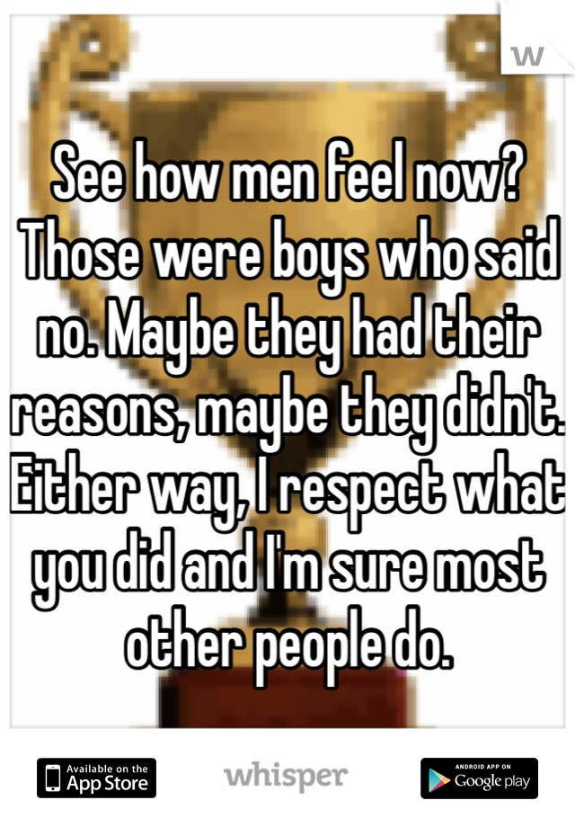 See how men feel now? Those were boys who said no. Maybe they had their reasons, maybe they didn't. Either way, I respect what you did and I'm sure most other people do. 