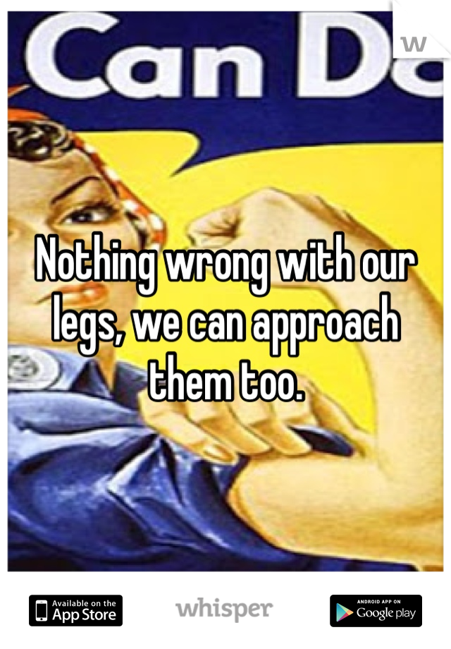 Nothing wrong with our legs, we can approach them too.